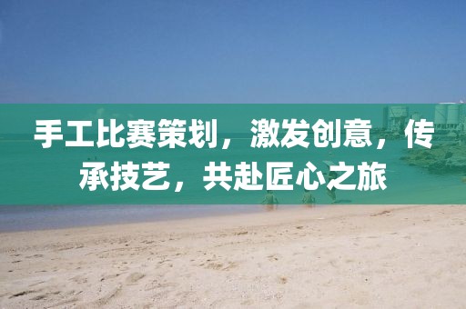 手工比賽策劃，激發(fā)創(chuàng)意，傳承技藝，共赴匠心之旅