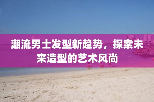 潮流男士發(fā)型新趨勢，探索未來造型的藝術(shù)風(fēng)尚