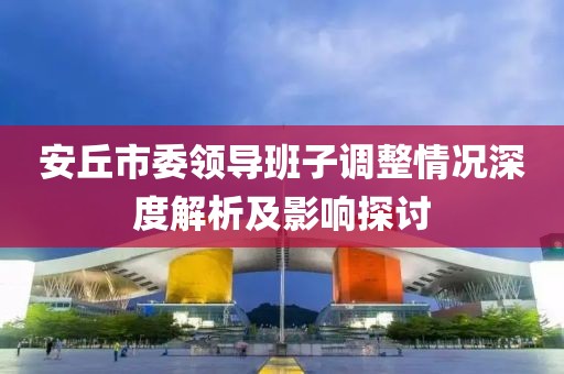 安丘市委領(lǐng)導(dǎo)班子調(diào)整情況深度解析及影響探討