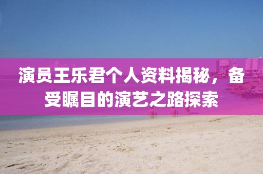 演員王樂君個(gè)人資料揭秘，備受矚目的演藝之路探索