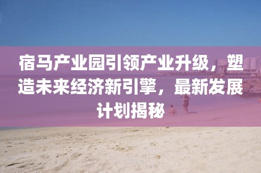 宿馬產(chǎn)業(yè)園引領(lǐng)產(chǎn)業(yè)升級(jí)，塑造未來(lái)經(jīng)濟(jì)新引擎，最新發(fā)展計(jì)劃揭秘