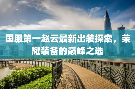 國服第一趙云最新出裝探索，榮耀裝備的巔峰之選