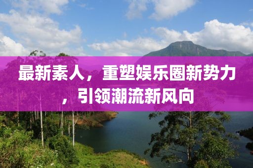 最新素人，重塑娛樂圈新勢力，引領(lǐng)潮流新風(fēng)向