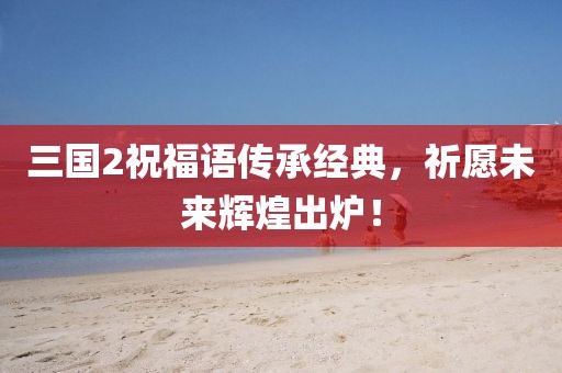 三國2祝福語傳承經(jīng)典，祈愿未來輝煌出爐！