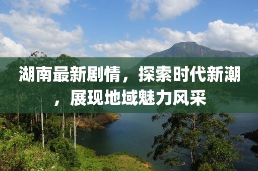 湖南最新劇情，探索時代新潮，展現(xiàn)地域魅力風(fēng)采