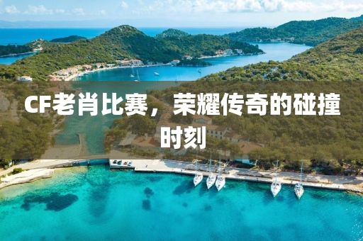 CF老肖比賽，榮耀傳奇的碰撞時(shí)刻