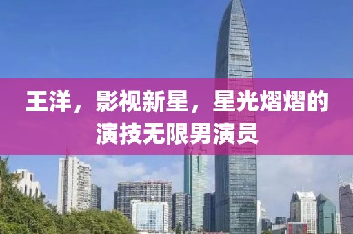 王洋，影視新星，星光熠熠的演技無(wú)限男演員