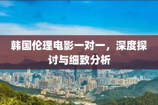 韓國倫理電影一對(duì)一，深度探討與細(xì)致分析