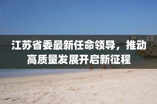 江蘇省委最新任命領(lǐng)導(dǎo)，推動(dòng)高質(zhì)量發(fā)展開啟新征程