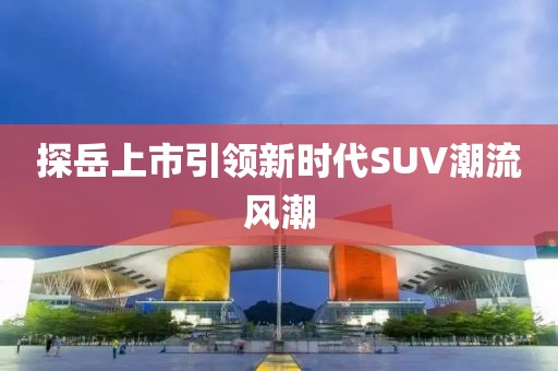 探岳上市引領(lǐng)新時代SUV潮流風(fēng)潮