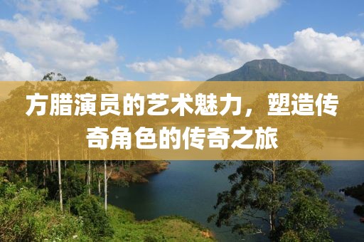 方臘演員的藝術(shù)魅力，塑造傳奇角色的傳奇之旅