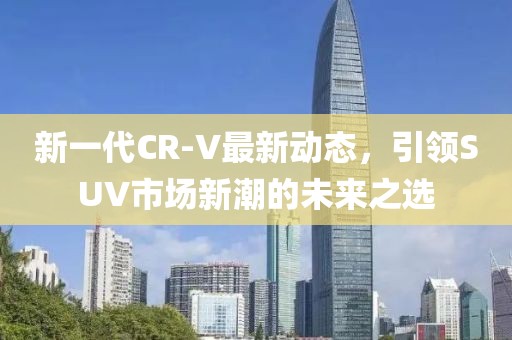 新一代CR-V最新動(dòng)態(tài)，引領(lǐng)SUV市場(chǎng)新潮的未來之選